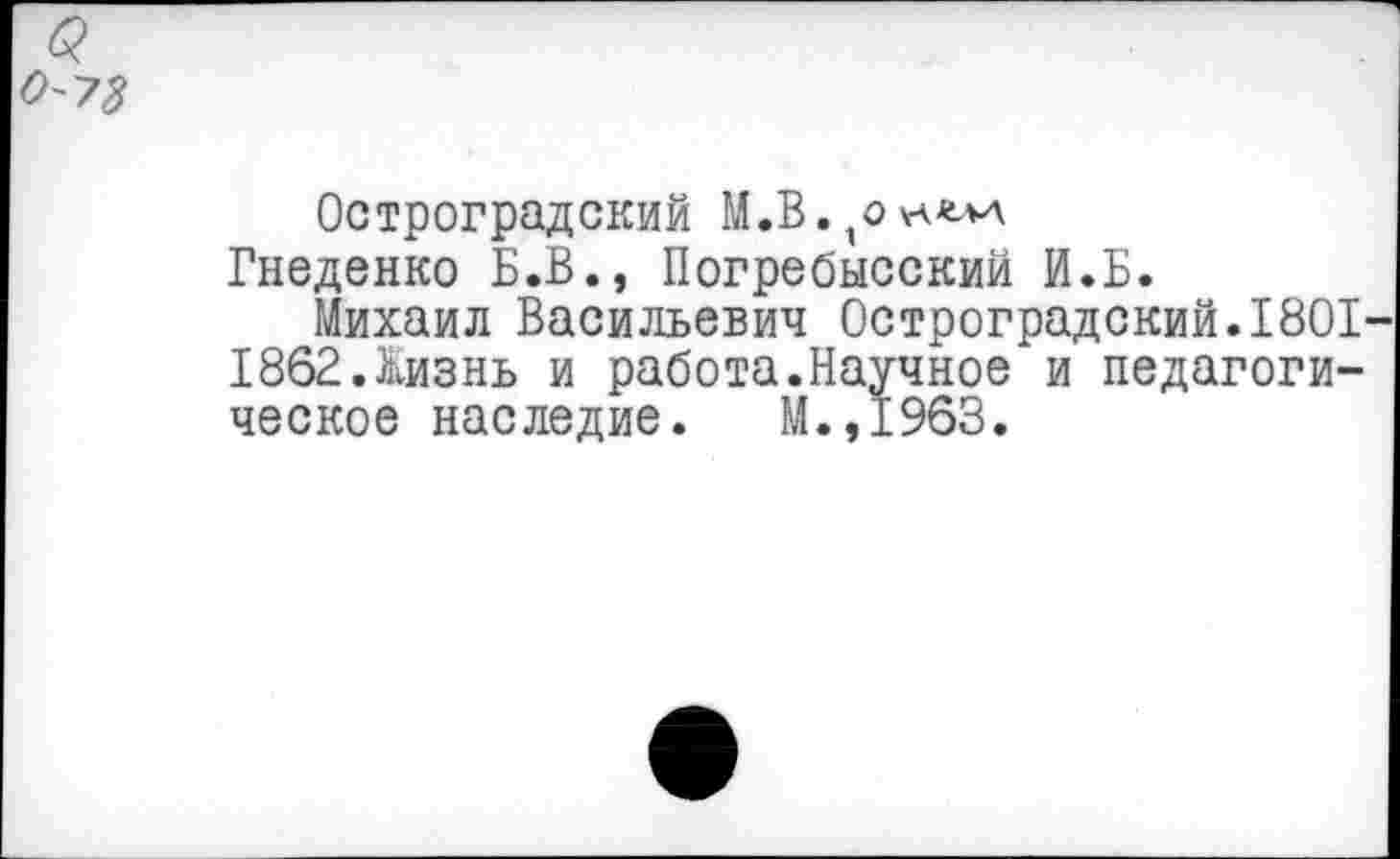 ﻿0'73
Остроградский М.В.^к^
Гнеденко Б.В., Погребысский И.Б.
Михаил Васильевич Остроградский.1801 1862.Жизнь и работа.Научное и педагогическое наследие. М.,1963.